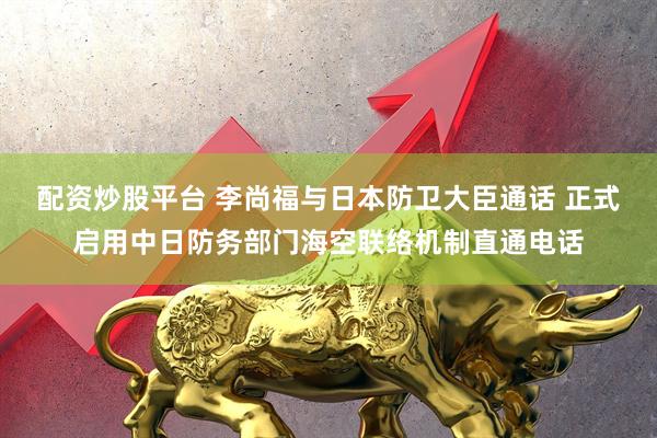 配资炒股平台 李尚福与日本防卫大臣通话 正式启用中日防务部门海空联络机制直通电话