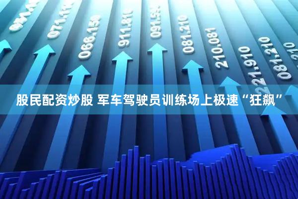 股民配资炒股 军车驾驶员训练场上极速“狂飙”