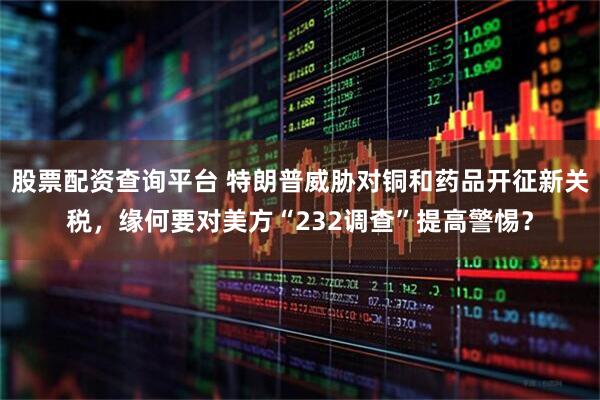 股票配资查询平台 特朗普威胁对铜和药品开征新关税，缘何要对美方“232调查”提高警惕？
