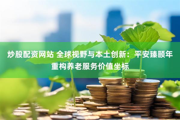 炒股配资网站 全球视野与本土创新：平安臻颐年重构养老服务价值坐标