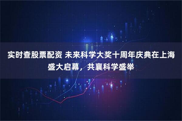实时查股票配资 未来科学大奖十周年庆典在上海盛大启幕，共襄科学盛举