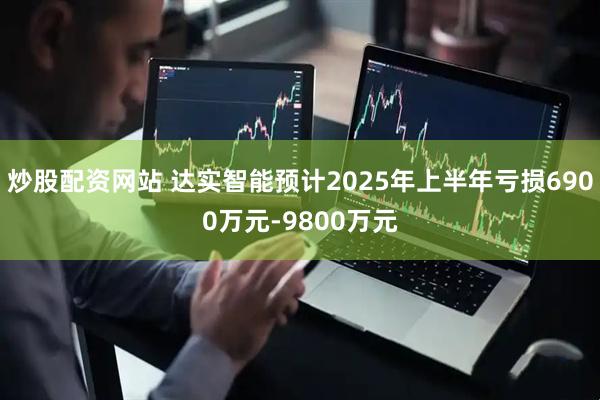 炒股配资网站 达实智能预计2025年上半年亏损6900万元-9800万元