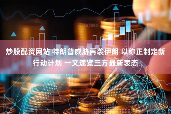 炒股配资网站 特朗普威胁再袭伊朗 以称正制定新行动计划 一文速览三方最新表态
