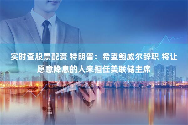 实时查股票配资 特朗普：希望鲍威尔辞职 将让愿意降息的人来担任美联储主席