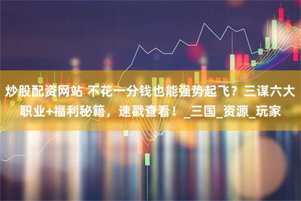 炒股配资网站 不花一分钱也能强势起飞？三谋六大职业+福利秘籍，速戳查看！_三国_资源_玩家