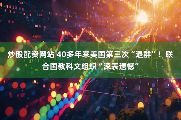 炒股配资网站 40多年来美国第三次“退群”！联合国教科文组织“深表遗憾”