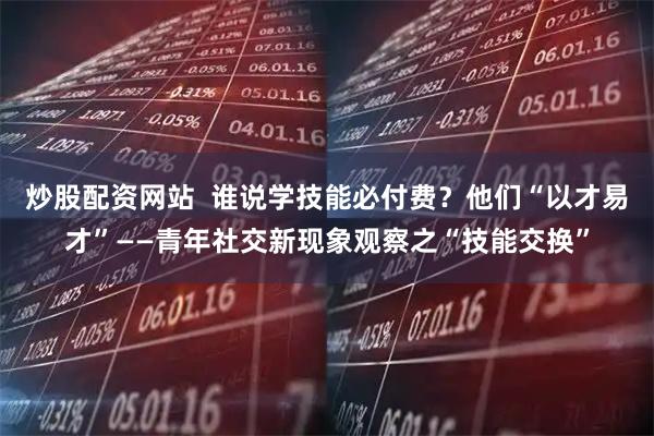 炒股配资网站  谁说学技能必付费？他们“以才易才”——青年社交新现象观察之“技能交换”