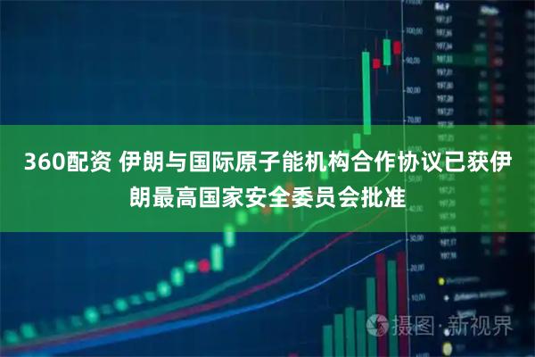 360配资 伊朗与国际原子能机构合作协议已获伊朗最高国家安全委员会批准