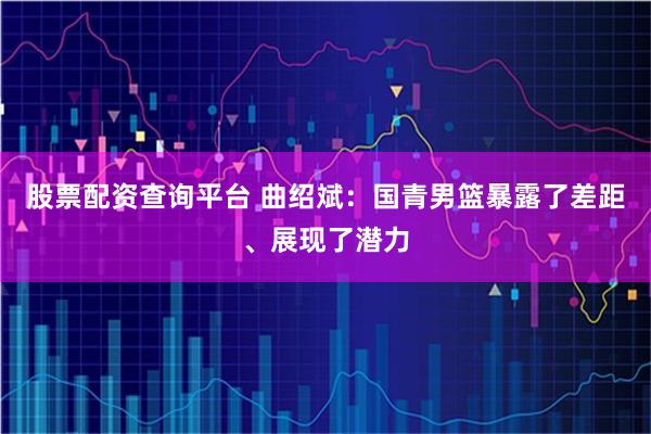 股票配资查询平台 曲绍斌：国青男篮暴露了差距、展现了潜力