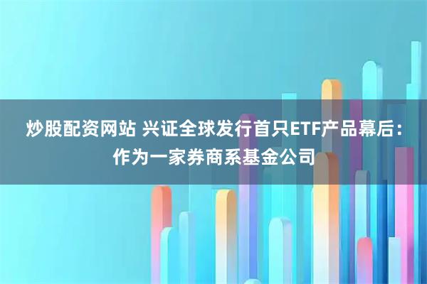 炒股配资网站 兴证全球发行首只ETF产品幕后：作为一家券商系基金公司