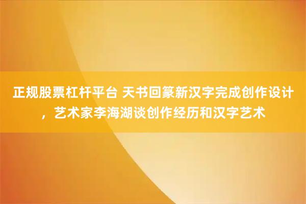 正规股票杠杆平台 天书回篆新汉字完成创作设计，艺术家李海湖谈创作经历和汉字艺术
