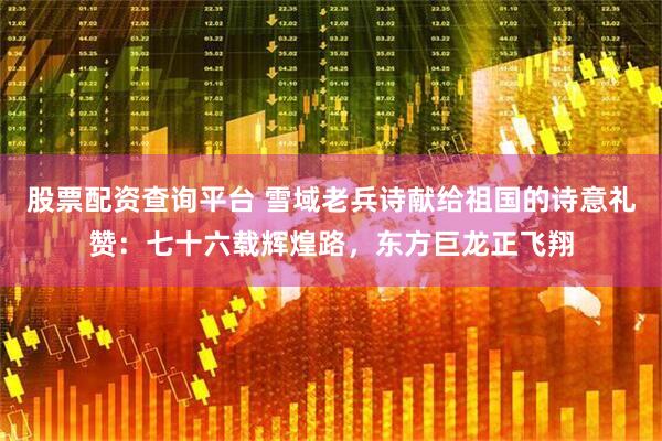 股票配资查询平台 雪域老兵诗献给祖国的诗意礼赞：七十六载辉煌路，东方巨龙正飞翔