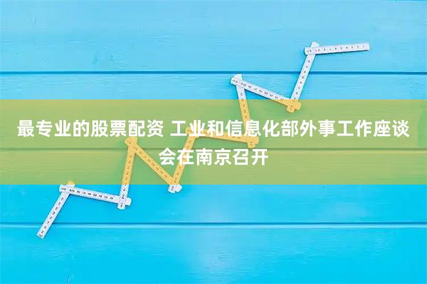 最专业的股票配资 工业和信息化部外事工作座谈会在南京召开