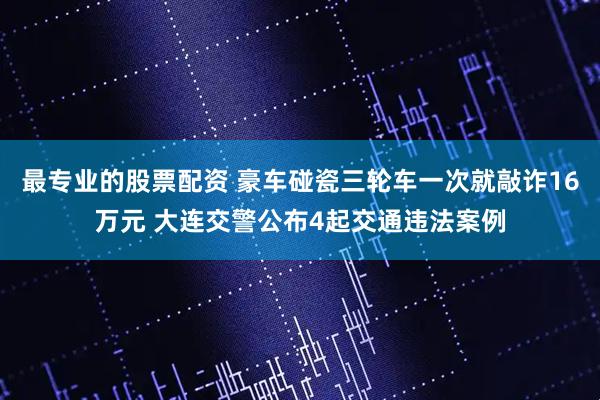 最专业的股票配资 豪车碰瓷三轮车一次就敲诈16万元 大连交警公布4起交通违法案例
