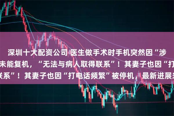 深圳十大配资公司 医生做手术时手机突然因“涉诈”被停机，二十多天未能复机，“无法与病人取得联系”！其妻子也因“打电话频繁”被停机，最新进展来了