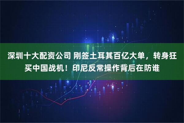 深圳十大配资公司 刚签土耳其百亿大单，转身狂买中国战机！印尼反常操作背后在防谁