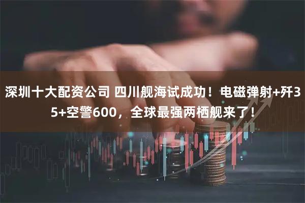 深圳十大配资公司 四川舰海试成功！电磁弹射+歼35+空警600，全球最强两栖舰来了！