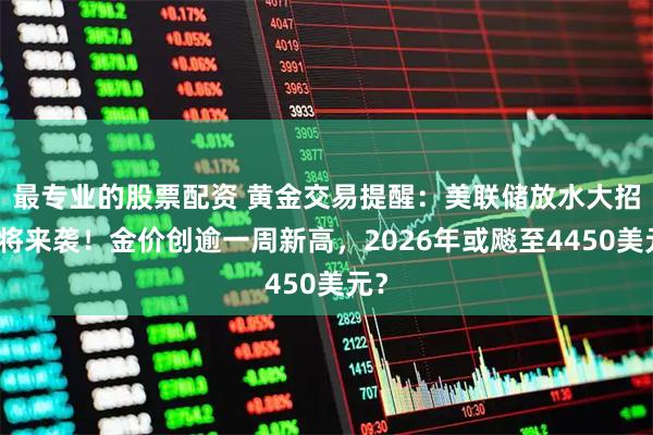 最专业的股票配资 黄金交易提醒:美联储放水大招即将来袭!金价创逾一周新高,2026年或飚至4450美元?