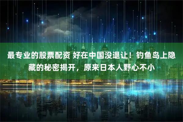 最专业的股票配资 好在中国没退让！钓鱼岛上隐藏的秘密揭开，原来日本人野心不小