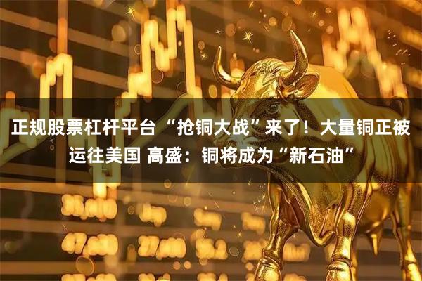 正规股票杠杆平台 “抢铜大战”来了！大量铜正被运往美国 高盛：铜将成为“新石油”