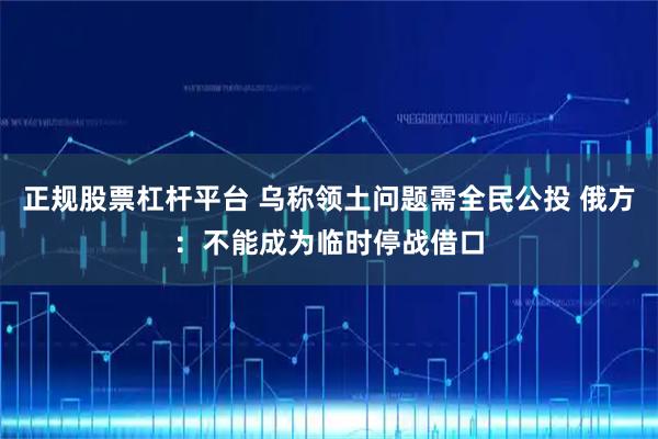 正规股票杠杆平台 乌称领土问题需全民公投 俄方：不能成为临时停战借口