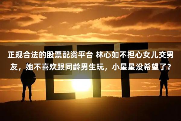 正规合法的股票配资平台 林心如不担心女儿交男友，她不喜欢跟同龄男生玩，小星星没希望了？