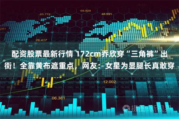 配资股票最新行情 172cm乔欣穿“三角裤”出街！全靠黄布遮重点，网友：女星为显腿长真敢穿