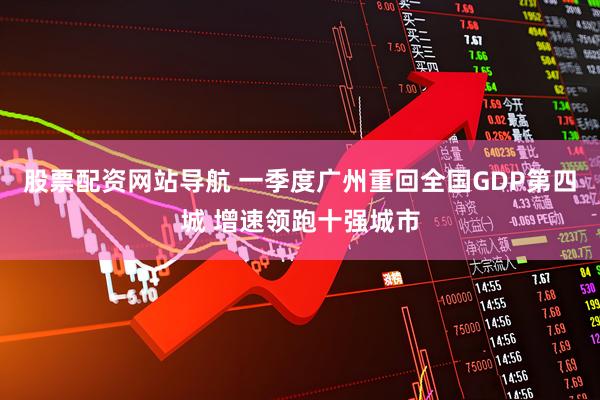 股票配资网站导航 一季度广州重回全国GDP第四城 增速领跑十强城市
