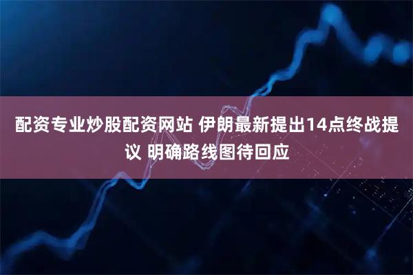 配资专业炒股配资网站 伊朗最新提出14点终战提议 明确路线图待回应