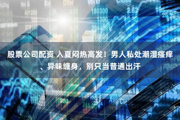 股票公司配资 入夏闷热高发！男人私处潮湿瘙痒、异味缠身，别只当普通出汗