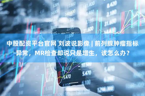 中股配资平台官网 刘波说影像 | 前列腺肿瘤指标异常，MR检查却说只是增生，该怎么办？