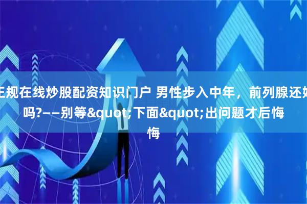 正规在线炒股配资知识门户 男性步入中年，前列腺还好吗?——别等"下面"出问题才后悔
