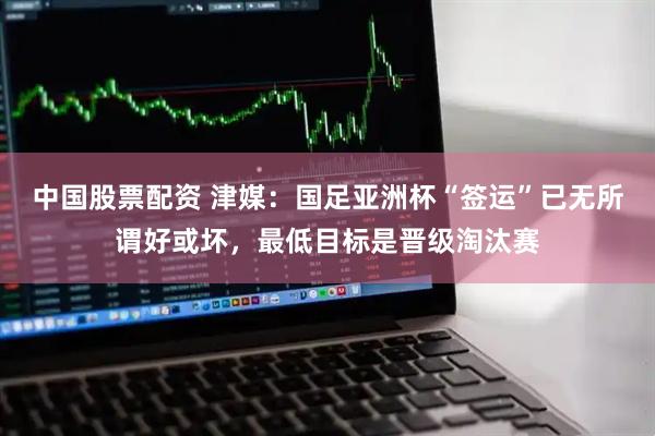 中国股票配资 津媒：国足亚洲杯“签运”已无所谓好或坏，最低目标是晋级淘汰赛
