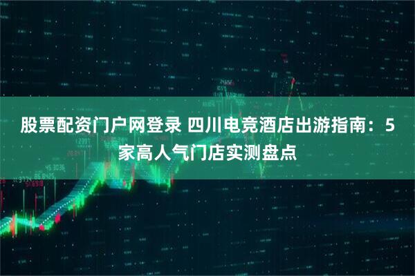 股票配资门户网登录 四川电竞酒店出游指南：5家高人气门店实测盘点