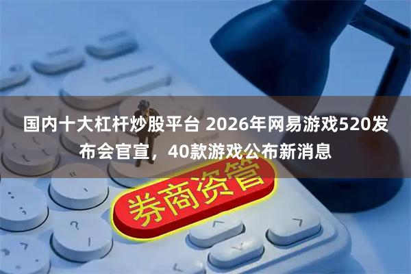 国内十大杠杆炒股平台 2026年网易游戏520发布会官宣，40款游戏公布新消息