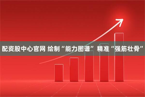 配资股中心官网 绘制“能力图谱” 精准“强筋壮骨”